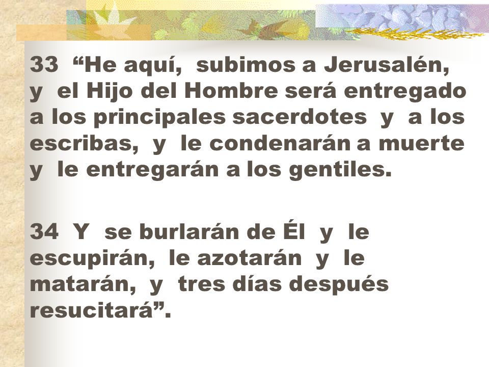 33 He aquí, subimos a Jerusalén, y el Hijo del Hombre será entregado a los principales sacerdotes y a los escribas, y le condenarán a muerte y le entregarán a los gentiles.