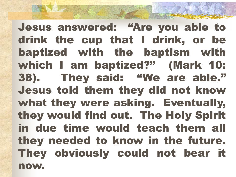 Jesus answered: Are you able to drink the cup that I drink, or be baptized with the baptism with which I am baptized (Mark 10: 38).