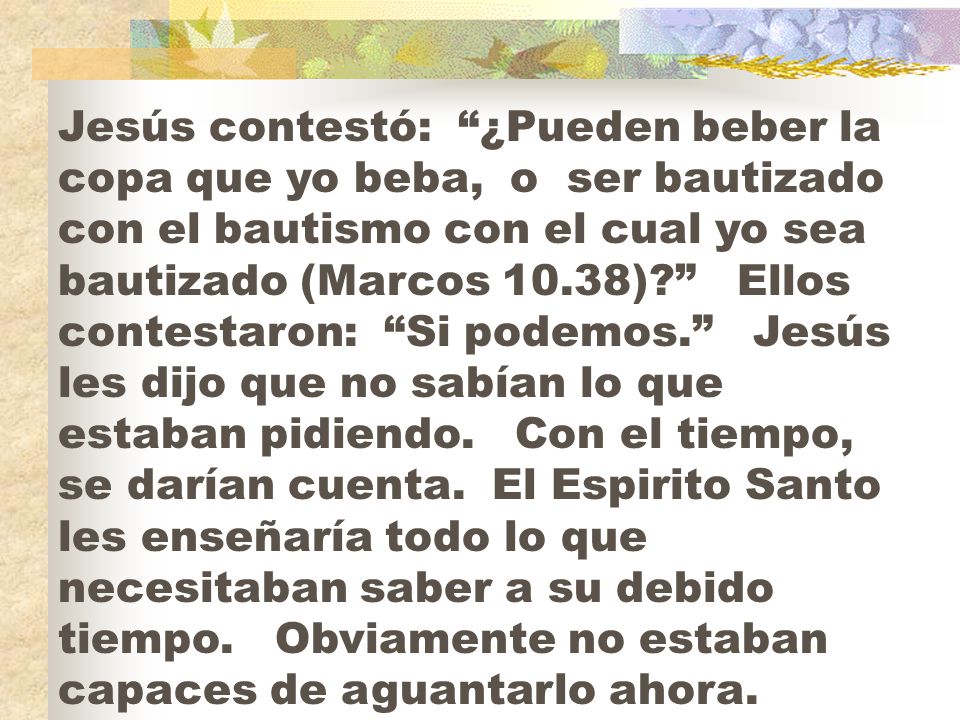 Jesús contestó: ¿Pueden beber la copa que yo beba, o ser bautizado con el bautismo con el cual yo sea bautizado (Marcos 10.38) Ellos contestaron: Si podemos. Jesús les dijo que no sabían lo que estaban pidiendo.