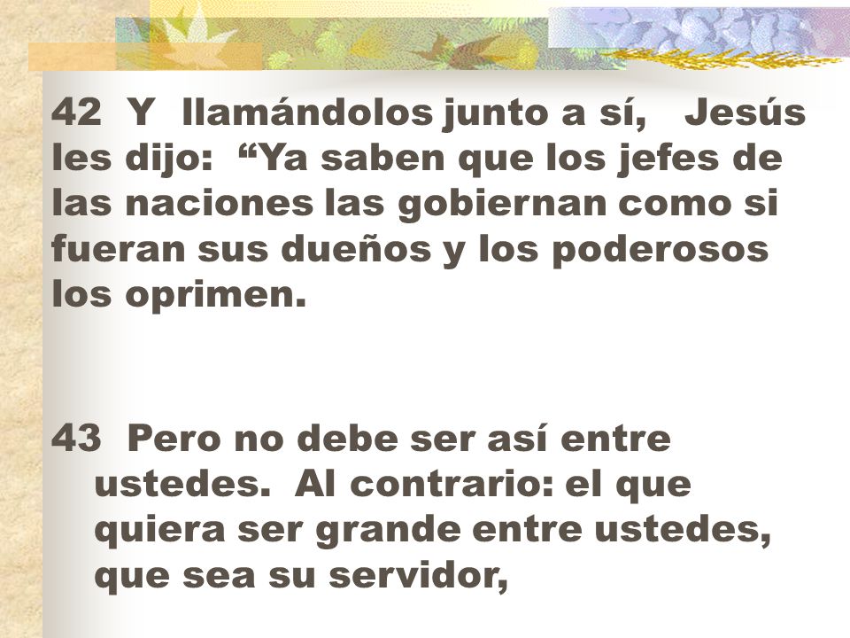 42 Y llamándolos junto a sí, Jesús les dijo: Ya saben que los jefes de las naciones las gobiernan como si fueran sus dueños y los poderosos los oprimen.