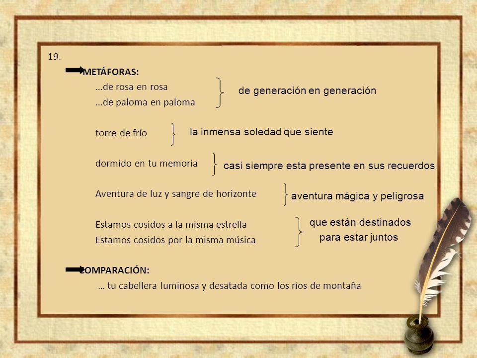 19. METÁFORAS: …de rosa en rosa …de paloma en paloma torre de frío dormido en tu memoria Aventura de luz y sangre de horizonte Estamos cosidos a la misma estrella Estamos cosidos por la misma música COMPARACIÓN: … tu cabellera luminosa y desatada como los ríos de montaña