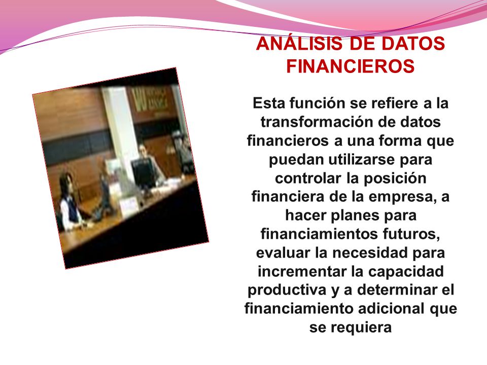 ANÁLISIS DE DATOS FINANCIEROS Esta función se refiere a la transformación de datos financieros a una forma que puedan utilizarse para controlar la posición financiera de la empresa, a hacer planes para financiamientos futuros, evaluar la necesidad para incrementar la capacidad productiva y a determinar el financiamiento adicional que se requiera
