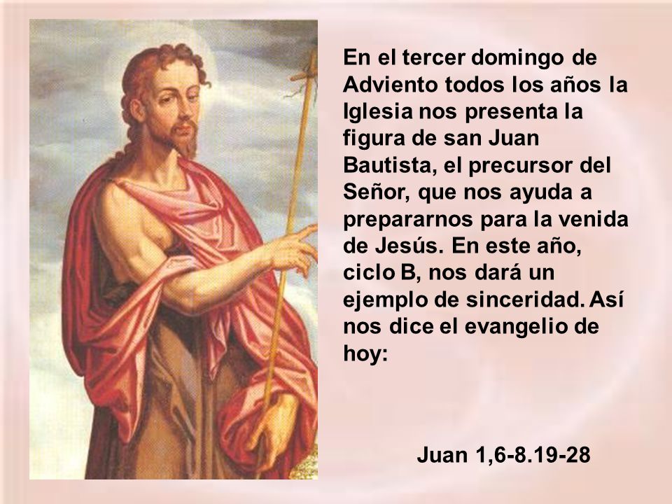 En el tercer domingo de Adviento todos los años la Iglesia nos presenta la figura de san Juan Bautista, el precursor del Señor, que nos ayuda a prepararnos para la venida de Jesús. En este año, ciclo B, nos dará un ejemplo de sinceridad. Así nos dice el evangelio de hoy: