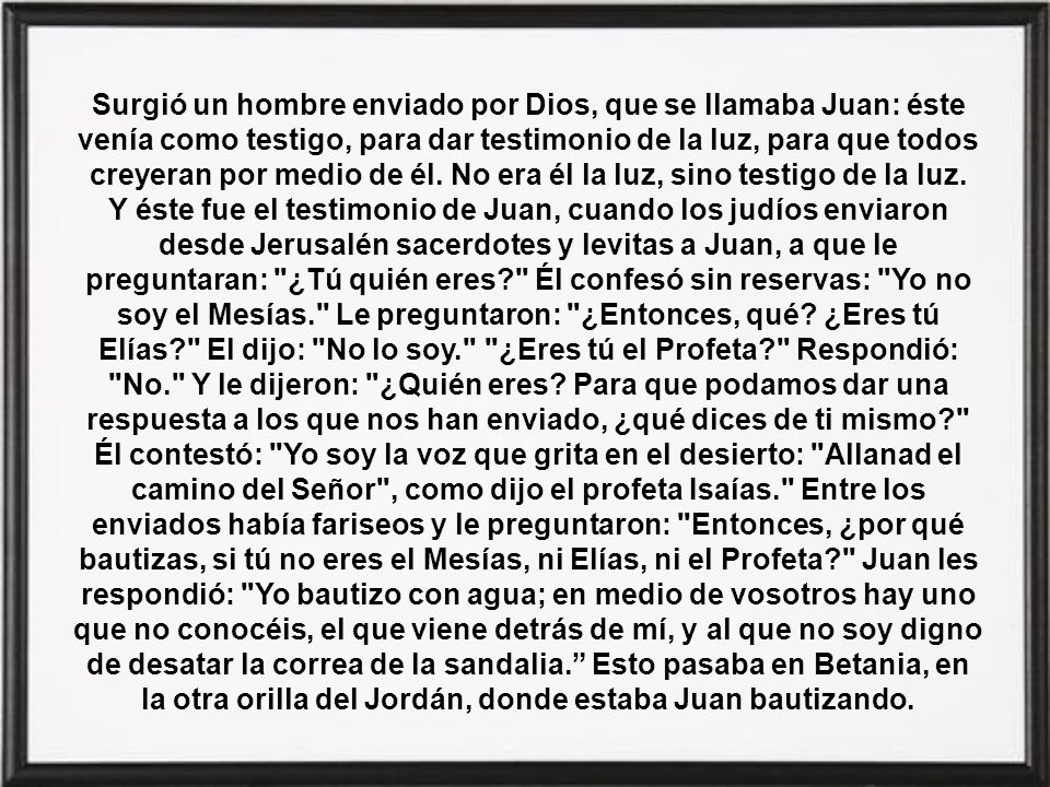 Surgió un hombre enviado por Dios, que se llamaba Juan: éste venía como testigo, para dar testimonio de la luz, para que todos creyeran por medio de él. No era él la luz, sino testigo de la luz.