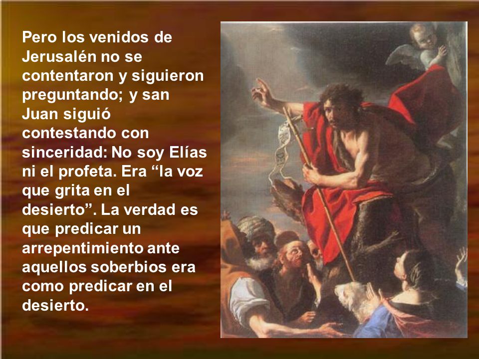 Pero los venidos de Jerusalén no se contentaron y siguieron preguntando; y san Juan siguió contestando con sinceridad: No soy Elías ni el profeta.