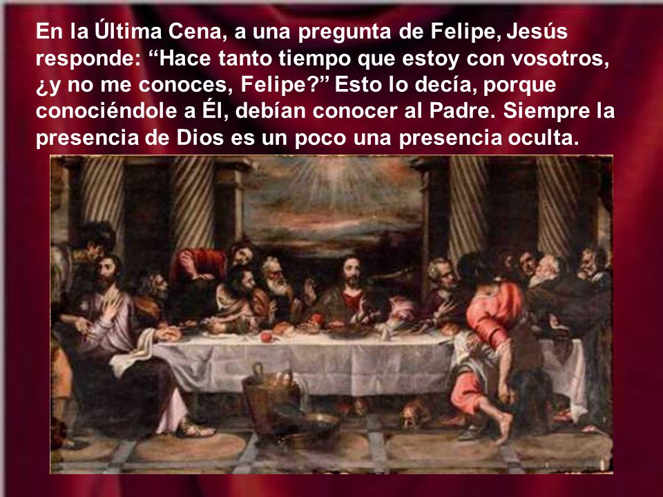 En la Última Cena, a una pregunta de Felipe, Jesús responde: Hace tanto tiempo que estoy con vosotros, ¿y no me conoces, Felipe Esto lo decía, porque conociéndole a Él, debían conocer al Padre.