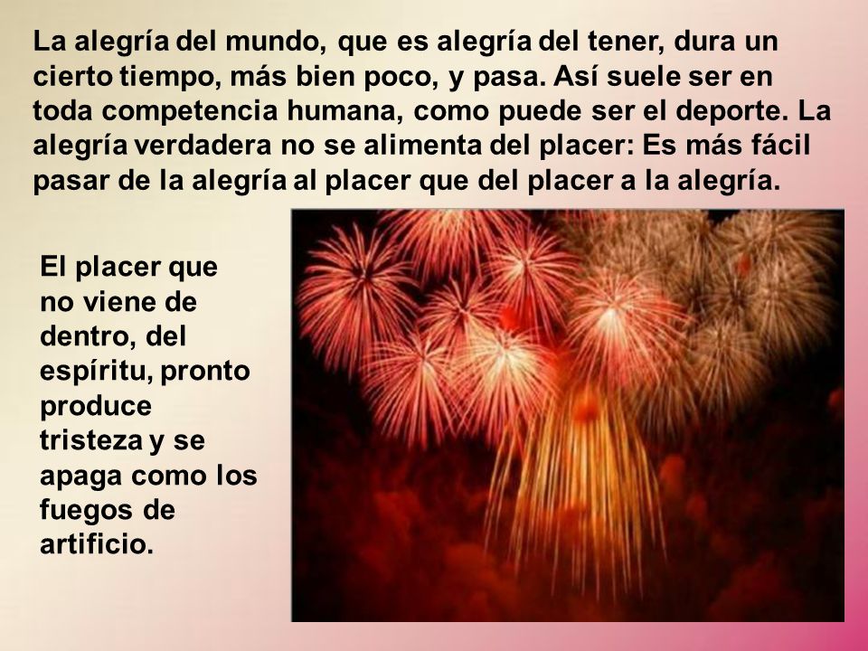 La alegría del mundo, que es alegría del tener, dura un cierto tiempo, más bien poco, y pasa. Así suele ser en toda competencia humana, como puede ser el deporte. La alegría verdadera no se alimenta del placer: Es más fácil pasar de la alegría al placer que del placer a la alegría.