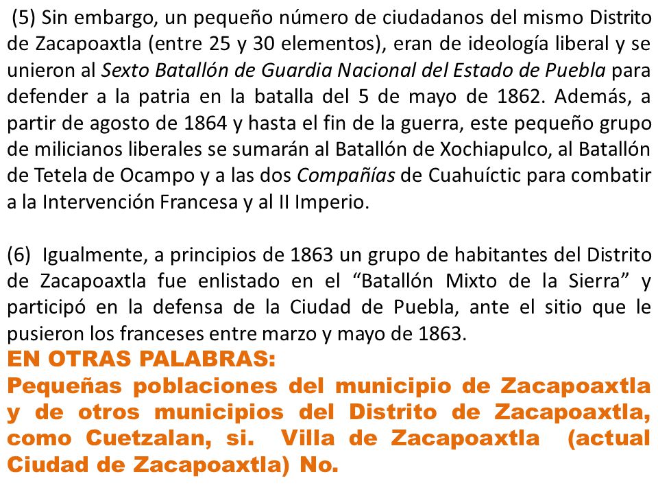 (5) Sin embargo, un pequeño número de ciudadanos del mismo Distrito de Zacapoaxtla (entre 25 y 30 elementos), eran de ideología liberal y se unieron al Sexto Batallón de Guardia Nacional del Estado de Puebla para defender a la patria en la batalla del 5 de mayo de Además, a partir de agosto de 1864 y hasta el fin de la guerra, este pequeño grupo de milicianos liberales se sumarán al Batallón de Xochiapulco, al Batallón de Tetela de Ocampo y a las dos Compañías de Cuahuíctic para combatir a la Intervención Francesa y al II Imperio.