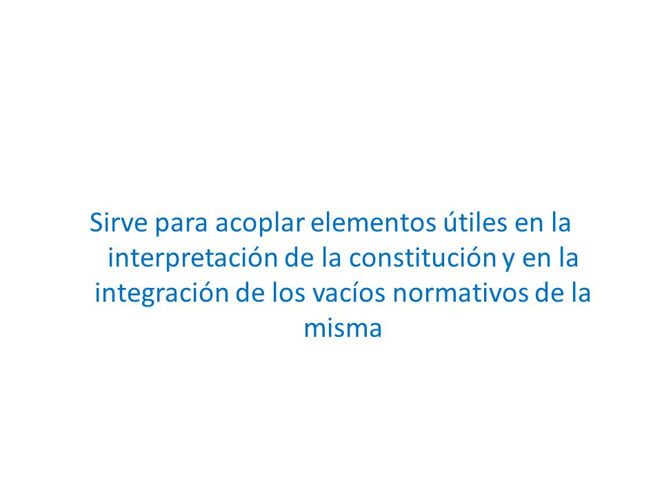Sirve para acoplar elementos útiles en la interpretación de la constitución y en la integración de los vacíos normativos de la misma