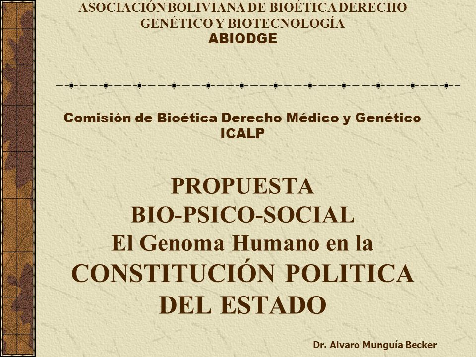 ASOCIACIÓN BOLIVIANA DE BIOÉTICA DERECHO GENÉTICO Y BIOTECNOLOGÍA ABIODGE Comisión de Bioética Derecho Médico y Genético ICALP PROPUESTA BIO-PSICO-SOCIAL El Genoma Humano en la CONSTITUCIÓN POLITICA DEL ESTADO Dr.