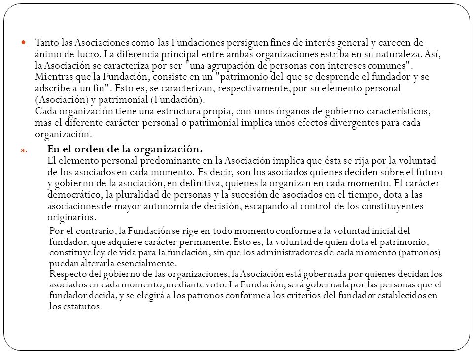 Tanto las Asociaciones como las Fundaciones persiguen fines de interés general y carecen de ánimo de lucro. La diferencia principal entre ambas organizaciones estriba en su naturaleza. Así, la Asociación se caracteriza por ser una agrupación de personas con intereses comunes . Mientras que la Fundación, consiste en un patrimonio del que se desprende el fundador y se adscribe a un fin . Esto es, se caracterizan, respectivamente, por su elemento personal (Asociación) y patrimonial (Fundación). Cada organización tiene una estructura propia, con unos órganos de gobierno característicos, mas el diferente carácter personal o patrimonial implica unos efectos divergentes para cada organización.