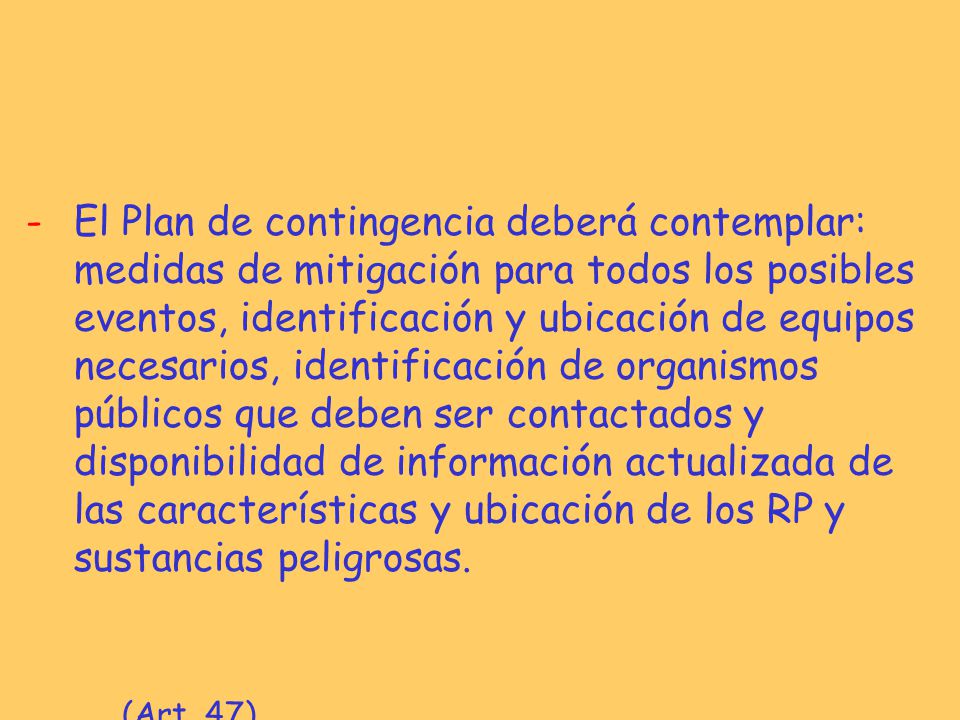 El Plan de contingencia deberá contemplar: medidas de mitigación para todos los posibles eventos, identificación y ubicación de equipos necesarios, identificación de organismos públicos que deben ser contactados y disponibilidad de información actualizada de las características y ubicación de los RP y sustancias peligrosas.