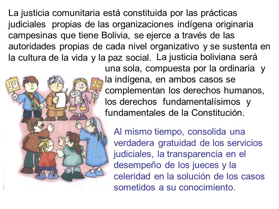 La justicia comunitaria está constituida por las prácticas judiciales propias de las organizaciones indígena originaria campesinas que tiene Bolivia, se ejerce a través de las autoridades propias de cada nivel organizativo y se sustenta en la cultura de la vida y la paz social.