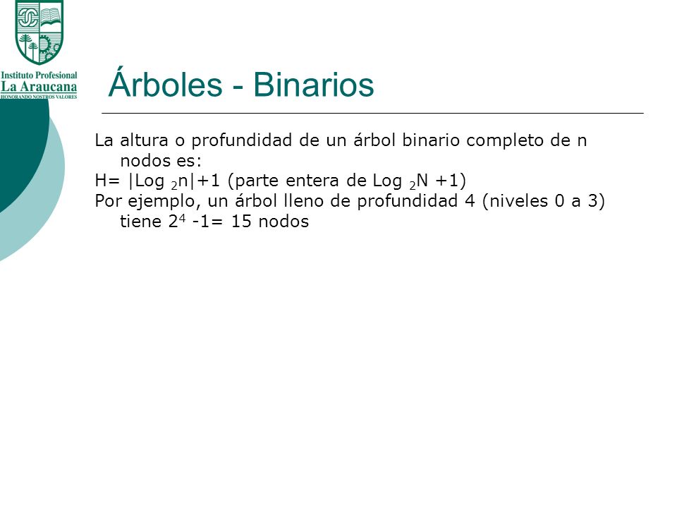Árboles - Binarios La altura o profundidad de un árbol binario completo de n nodos es: H= |Log 2n|+1 (parte entera de Log 2N +1)
