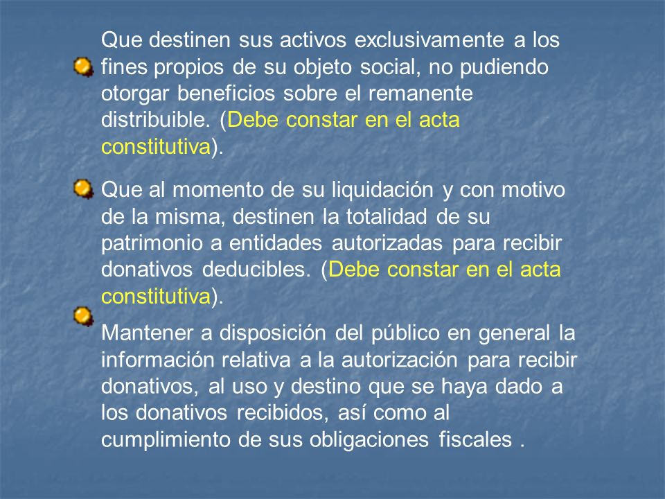 Que destinen sus activos exclusivamente a los fines propios de su objeto social, no pudiendo otorgar beneficios sobre el remanente distribuible. (Debe constar en el acta constitutiva).