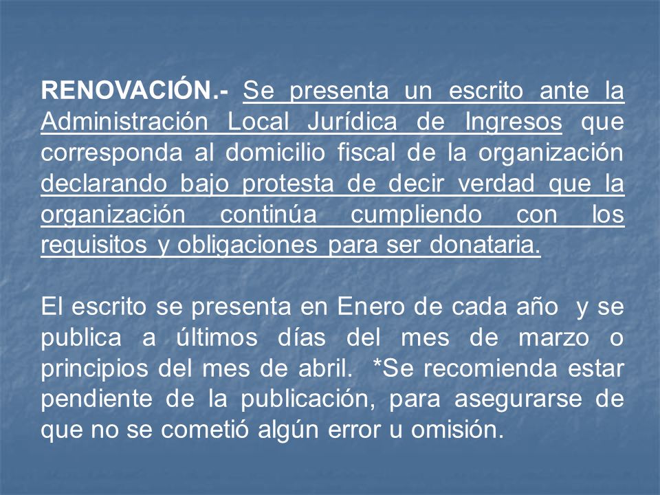 RENOVACIÓN.- Se presenta un escrito ante la Administración Local Jurídica de Ingresos que corresponda al domicilio fiscal de la organización declarando bajo protesta de decir verdad que la organización continúa cumpliendo con los requisitos y obligaciones para ser donataria.