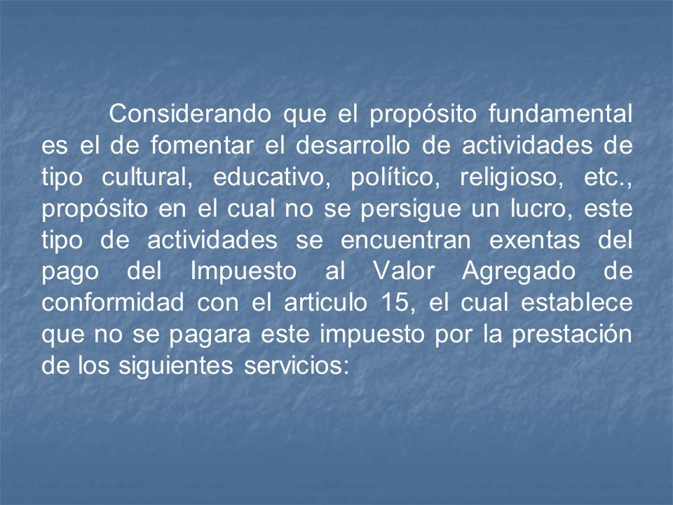 Considerando que el propósito fundamental es el de fomentar el desarrollo de actividades de tipo cultural, educativo, político, religioso, etc., propósito en el cual no se persigue un lucro, este tipo de actividades se encuentran exentas del pago del Impuesto al Valor Agregado de conformidad con el articulo 15, el cual establece que no se pagara este impuesto por la prestación de los siguientes servicios: