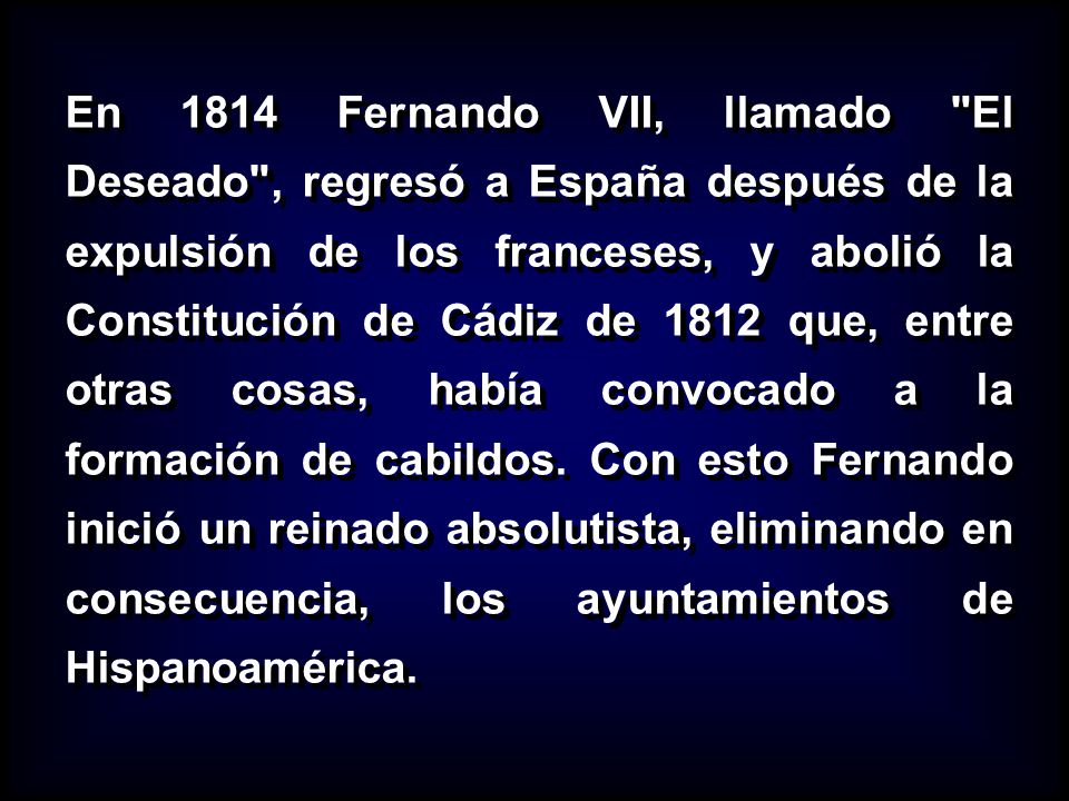 En 1814 Fernando VII, llamado El Deseado , regresó a España después de la expulsión de los franceses, y abolió la Constitución de Cádiz de 1812 que, entre otras cosas, había convocado a la formación de cabildos.