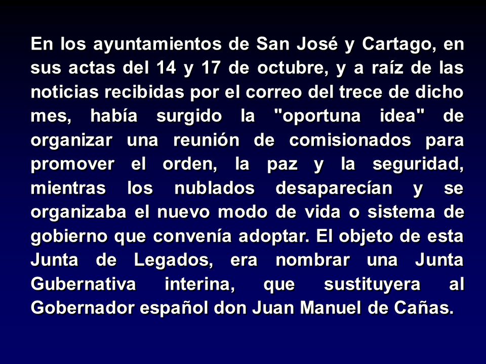 En los ayuntamientos de San José y Cartago, en sus actas del 14 y 17 de octubre, y a raíz de las noticias recibidas por el correo del trece de dicho mes, había surgido la oportuna idea de organizar una reunión de comisionados para promover el orden, la paz y la seguridad, mientras los nublados desaparecían y se organizaba el nuevo modo de vida o sistema de gobierno que convenía adoptar.