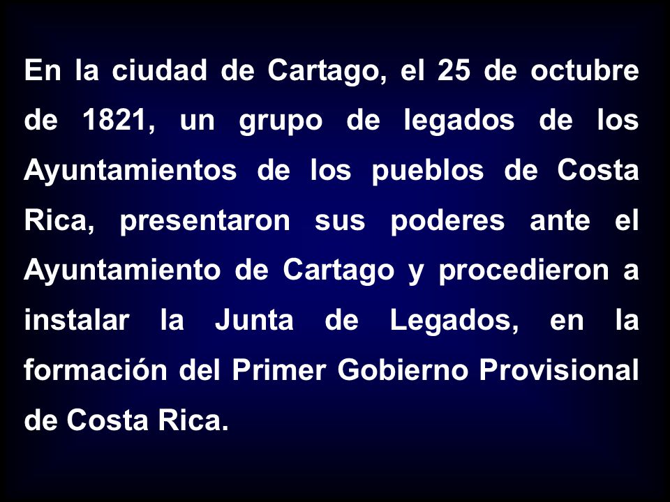 En la ciudad de Cartago, el 25 de octubre de 1821, un grupo de legados de los Ayuntamientos de los pueblos de Costa Rica, presentaron sus poderes ante el Ayuntamiento de Cartago y procedieron a instalar la Junta de Legados, en la formación del Primer Gobierno Provisional de Costa Rica.