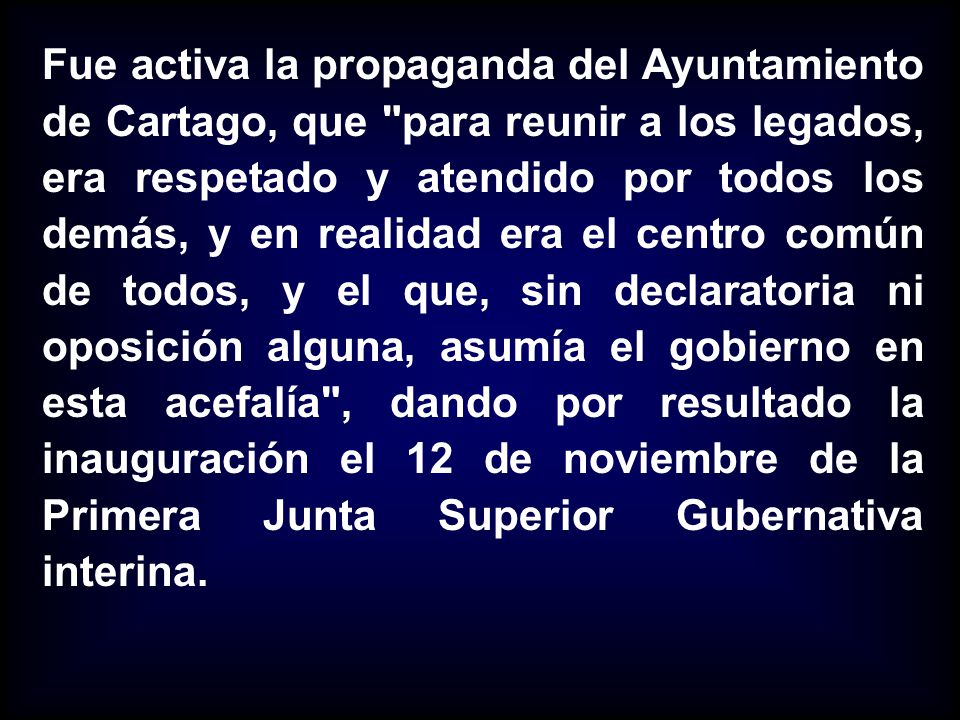 Fue activa la propaganda del Ayuntamiento de Cartago, que para reunir a los legados, era respetado y atendido por todos los demás, y en realidad era el centro común de todos, y el que, sin declaratoria ni oposición alguna, asumía el gobierno en esta acefalía , dando por resultado la inauguración el 12 de noviembre de la Primera Junta Superior Gubernativa interina.