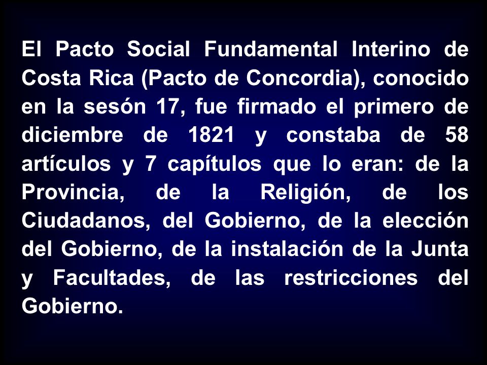 El Pacto Social Fundamental Interino de Costa Rica (Pacto de Concordia), conocido en la sesón 17, fue firmado el primero de diciembre de 1821 y constaba de 58 artículos y 7 capítulos que lo eran: de la Provincia, de la Religión, de los Ciudadanos, del Gobierno, de la elección del Gobierno, de la instalación de la Junta y Facultades, de las restricciones del Gobierno.