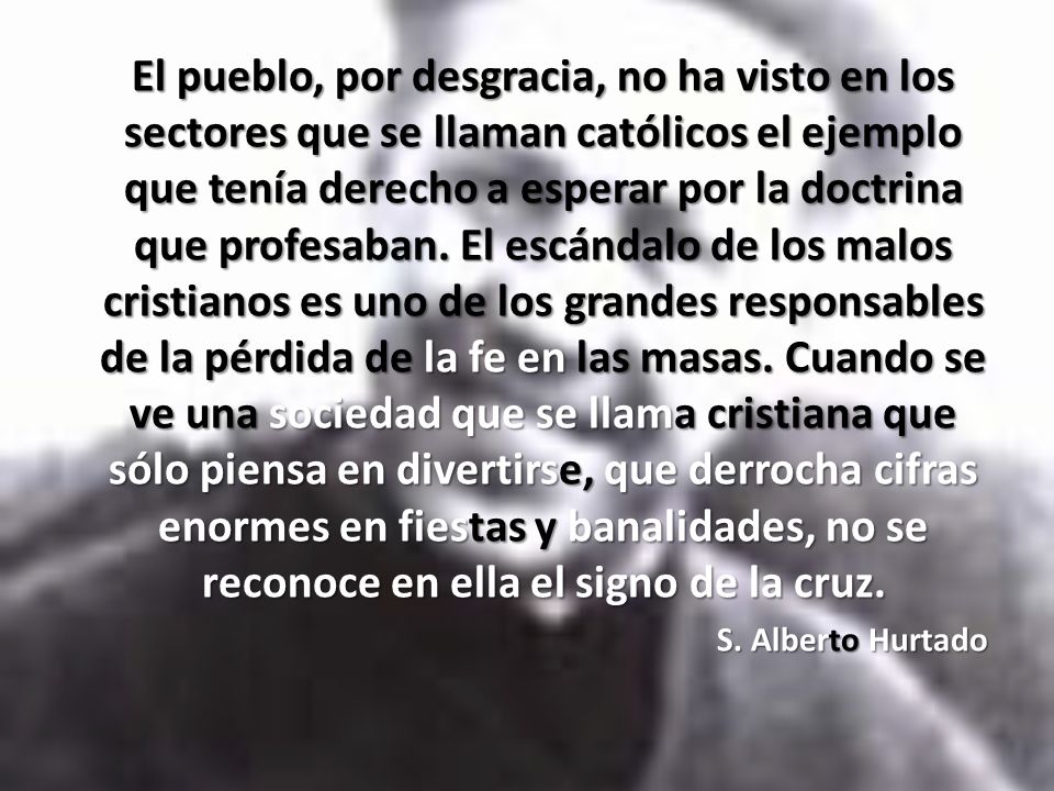 El pueblo, por desgracia, no ha visto en los sectores que se llaman católicos el ejemplo que tenía derecho a esperar por la doctrina que profesaban. El escándalo de los malos cristianos es uno de los grandes responsables de la pérdida de la fe en las masas. Cuando se ve una sociedad que se llama cristiana que sólo piensa en divertirse, que derrocha cifras enormes en fiestas y banalidades, no se reconoce en ella el signo de la cruz.