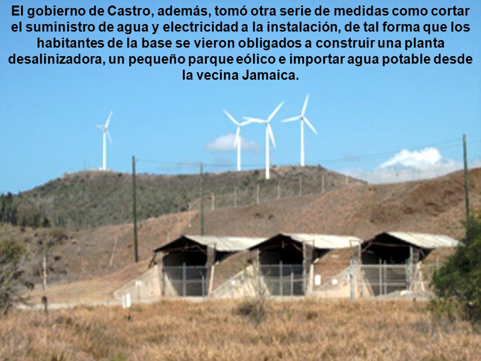 El gobierno de Castro, además, tomó otra serie de medidas como cortar el suministro de agua y electricidad a la instalación, de tal forma que los habitantes de la base se vieron obligados a construir una planta desalinizadora, un pequeño parque eólico e importar agua potable desde la vecina Jamaica.