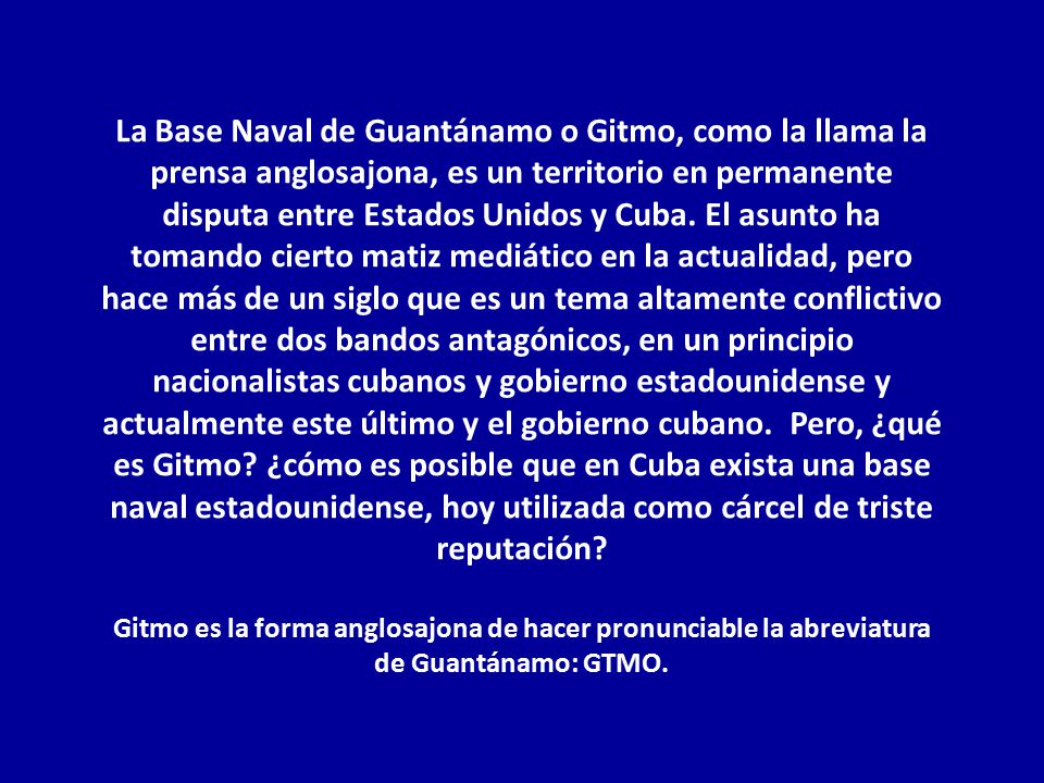 La Base Naval de Guantánamo o Gitmo, como la llama la prensa anglosajona, es un territorio en permanente disputa entre Estados Unidos y Cuba. El asunto ha tomando cierto matiz mediático en la actualidad, pero hace más de un siglo que es un tema altamente conflictivo entre dos bandos antagónicos, en un principio nacionalistas cubanos y gobierno estadounidense y actualmente este último y el gobierno cubano. Pero, ¿qué es Gitmo ¿cómo es posible que en Cuba exista una base naval estadounidense, hoy utilizada como cárcel de triste reputación