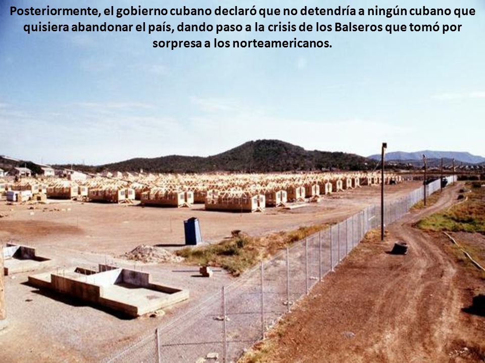 Posteriormente, el gobierno cubano declaró que no detendría a ningún cubano que quisiera abandonar el país, dando paso a la crisis de los Balseros que tomó por sorpresa a los norteamericanos.