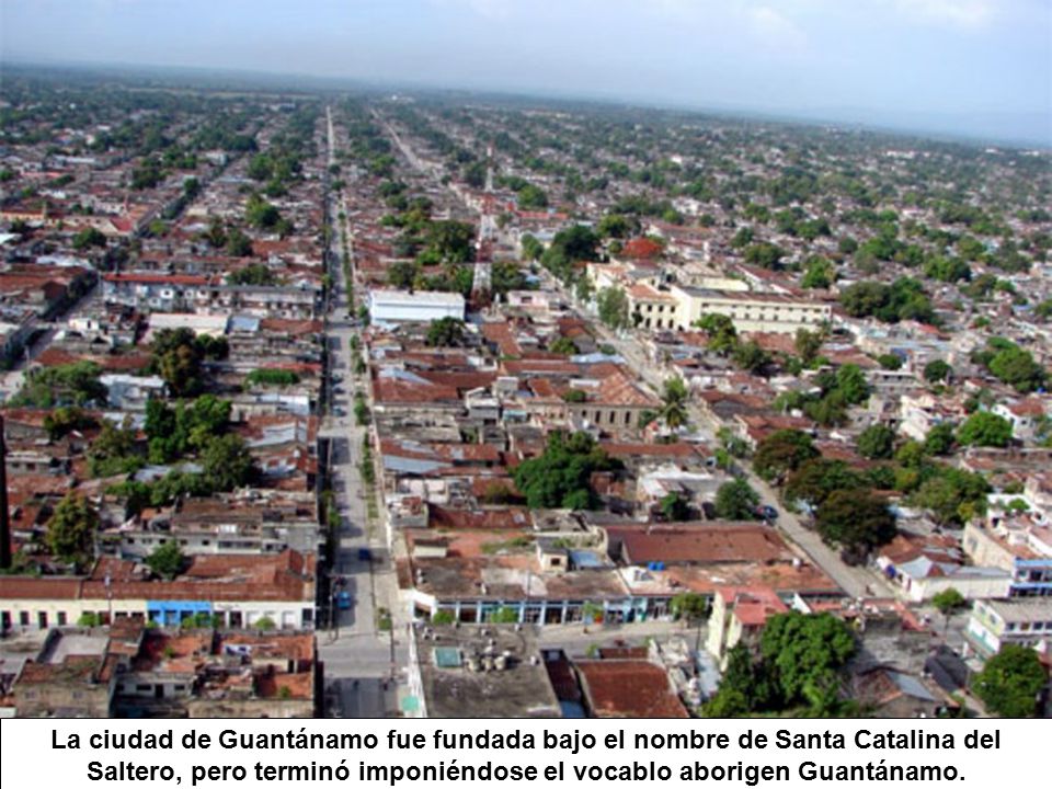 La ciudad de Guantánamo fue fundada bajo el nombre de Santa Catalina del Saltero, pero terminó imponiéndose el vocablo aborigen Guantánamo.