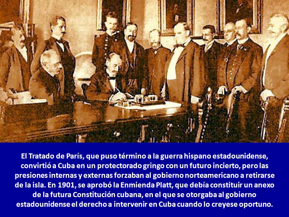 El Tratado de París, que puso término a la guerra hispano estadounidense, convirtió a Cuba en un protectorado gringo con un futuro incierto, pero las presiones internas y externas forzaban al gobierno norteamericano a retirarse de la isla.