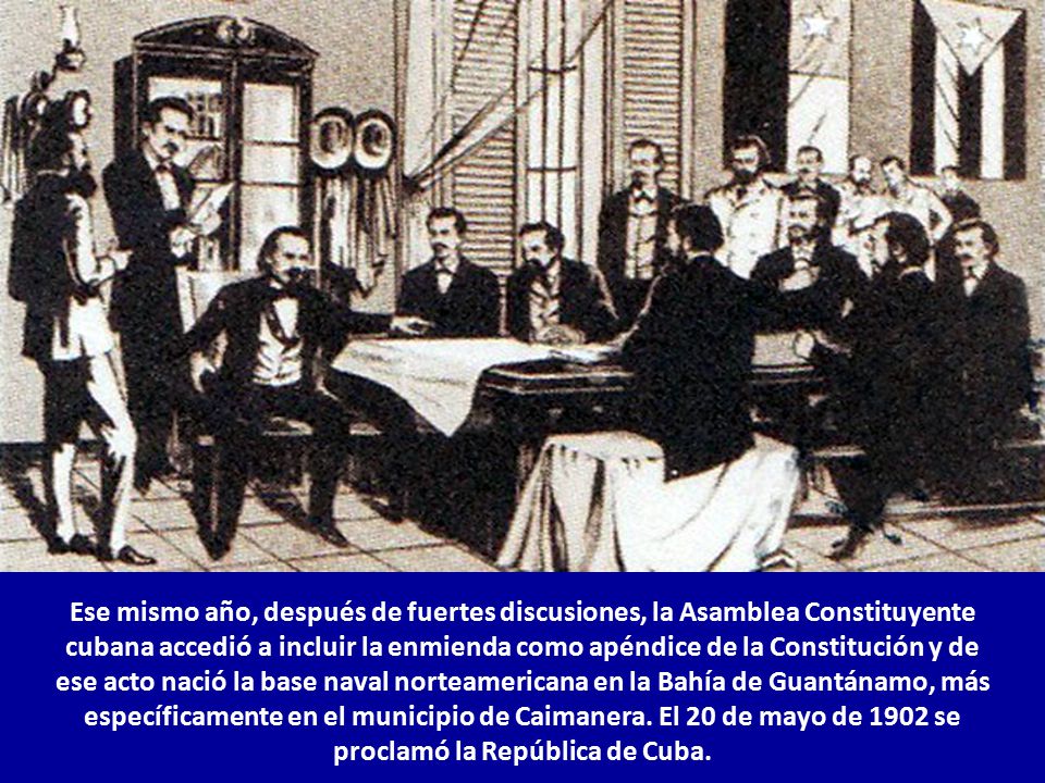 Ese mismo año, después de fuertes discusiones, la Asamblea Constituyente cubana accedió a incluir la enmienda como apéndice de la Constitución y de ese acto nació la base naval norteamericana en la Bahía de Guantánamo, más específicamente en el municipio de Caimanera.