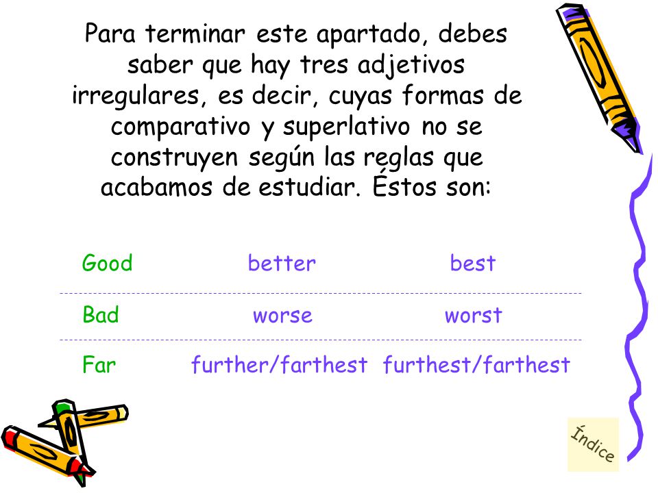 Para terminar este apartado, debes saber que hay tres adjetivos irregulares, es decir, cuyas formas de comparativo y superlativo no se construyen según las reglas que acabamos de estudiar. Éstos son: