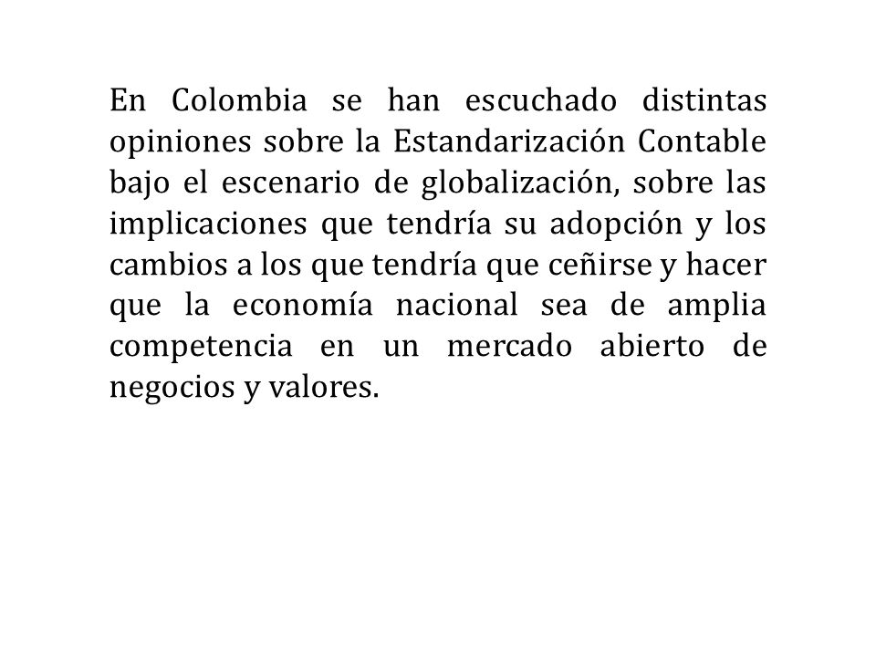 En Colombia se han escuchado distintas opiniones sobre la Estandarización Contable bajo el escenario de globalización, sobre las implicaciones que tendría su adopción y los cambios a los que tendría que ceñirse y hacer que la economía nacional sea de amplia competencia en un mercado abierto de negocios y valores.