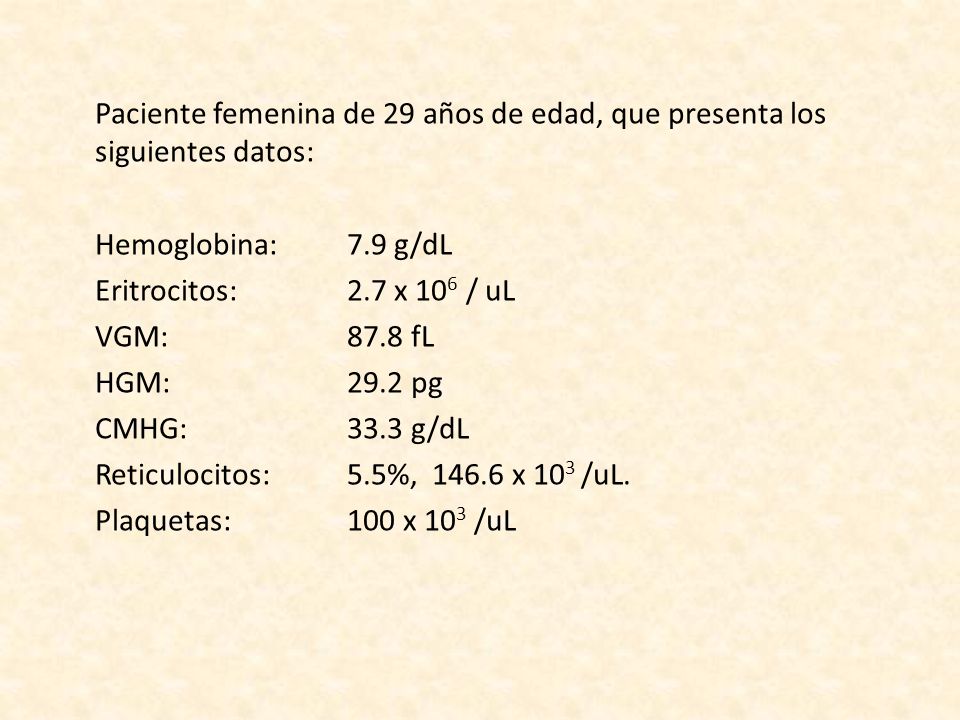 Paciente femenina de 29 años de edad, que presenta los siguientes datos: Hemoglobina: 7.9 g/dL Eritrocitos: 2.7 x 106 / uL VGM: 87.8 fL HGM: 29.2 pg CMHG: 33.3 g/dL Reticulocitos: 5.5%, x 103 /uL.