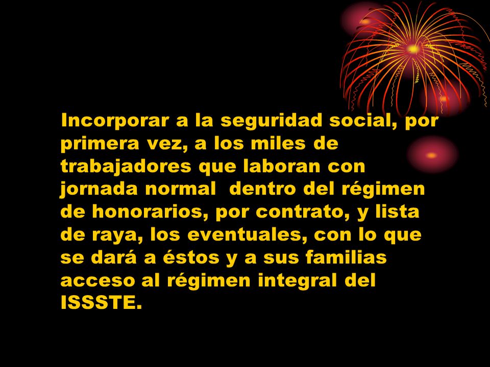 Incorporar a la seguridad social, por primera vez, a los miles de trabajadores que laboran con jornada normal dentro del régimen de honorarios, por contrato, y lista de raya, los eventuales, con lo que se dará a éstos y a sus familias acceso al régimen integral del ISSSTE.
