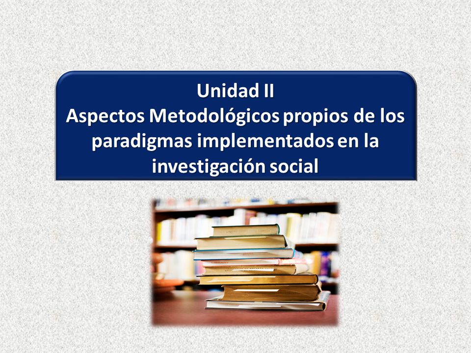 Unidad II Aspectos Metodológicos propios de los paradigmas implementados en la investigación social