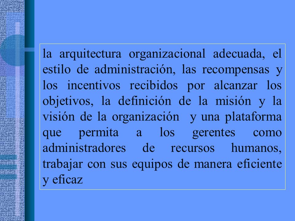 la arquitectura organizacional adecuada, el estilo de administración, las recompensas y los incentivos recibidos por alcanzar los objetivos, la definición de la misión y la visión de la organización y una plataforma que permita a los gerentes como administradores de recursos humanos, trabajar con sus equipos de manera eficiente y eficaz