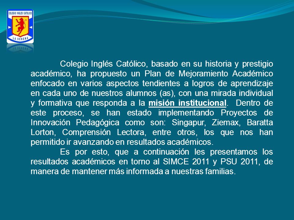 Colegio Inglés Católico, basado en su historia y prestigio académico, ha propuesto un Plan de Mejoramiento Académico enfocado en varios aspectos tendientes a logros de aprendizaje en cada uno de nuestros alumnos (as), con una mirada individual y formativa que responda a la misión institucional. Dentro de este proceso, se han estado implementando Proyectos de Innovación Pedagógica como son: Singapur, Ziemax, Baratta Lorton, Comprensión Lectora, entre otros, los que nos han permitido ir avanzando en resultados académicos.