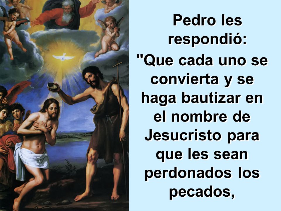 Pedro les respondió: Que cada uno se convierta y se haga bautizar en el nombre de Jesucristo para que les sean perdonados los pecados,