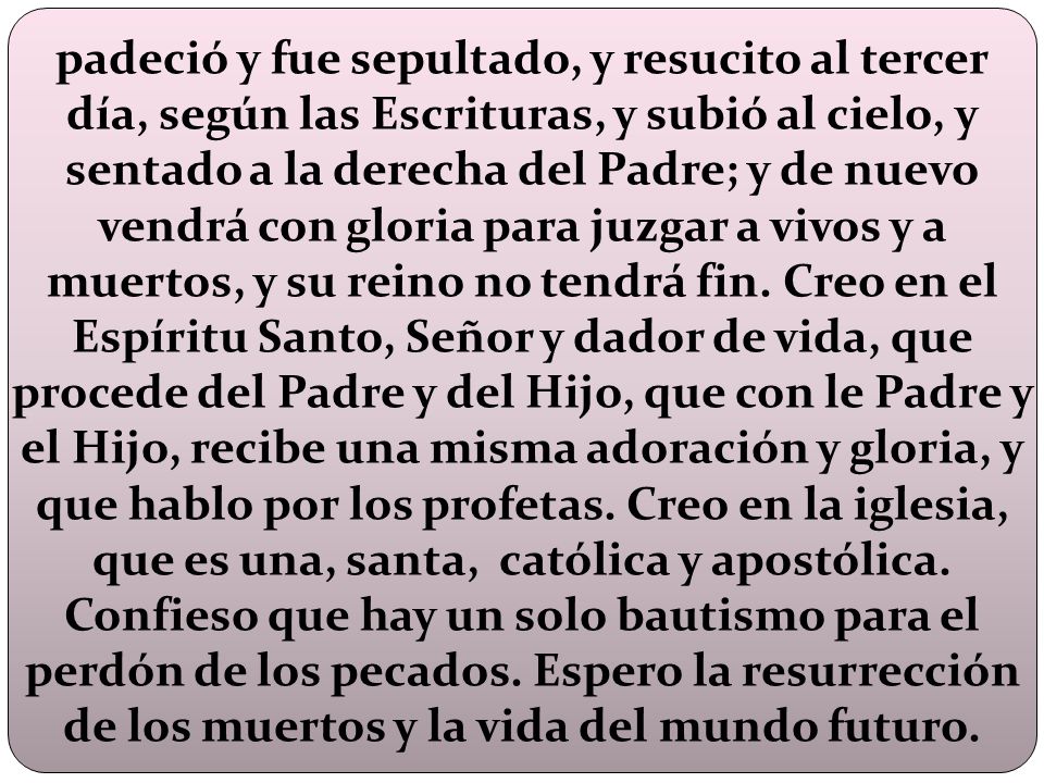 padeció y fue sepultado, y resucito al tercer día, según las Escrituras, y subió al cielo, y sentado a la derecha del Padre; y de nuevo vendrá con gloria para juzgar a vivos y a muertos, y su reino no tendrá fin.