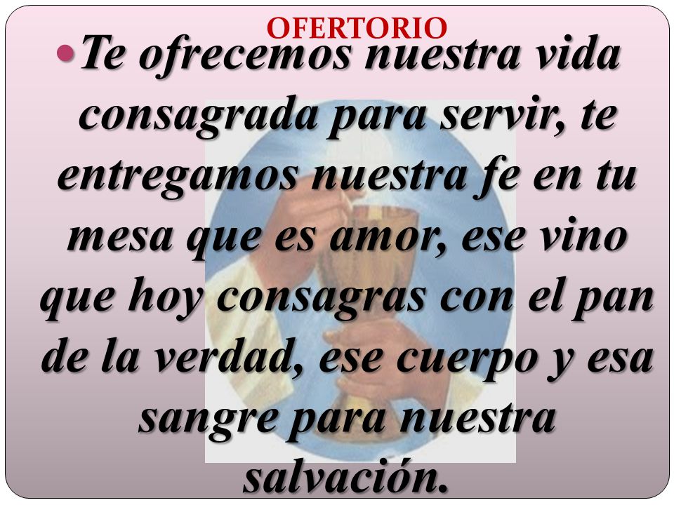 Te ofrecemos nuestra vida consagrada para servir, te entregamos nuestra fe en tu mesa que es amor, ese vino que hoy consagras con el pan de la verdad, ese cuerpo y esa sangre para nuestra salvación.