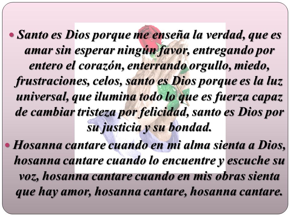 Santo es Dios porque me enseña la verdad, que es amar sin esperar ningún favor, entregando por entero el corazón, enterrando orgullo, miedo, frustraciones, celos, santo es Dios porque es la luz universal, que ilumina todo lo que es fuerza capaz de cambiar tristeza por felicidad, santo es Dios por su justicia y su bondad.