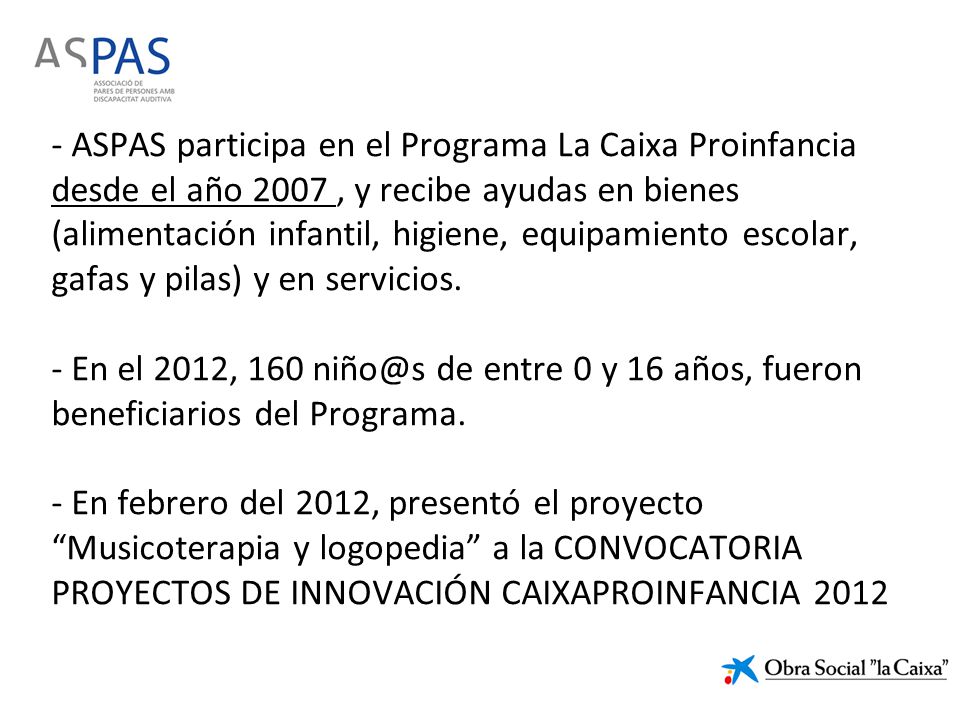 - ASPAS participa en el Programa La Caixa Proinfancia desde el año 2007 , y recibe ayudas en bienes (alimentación infantil, higiene, equipamiento escolar, gafas y pilas) y en servicios.