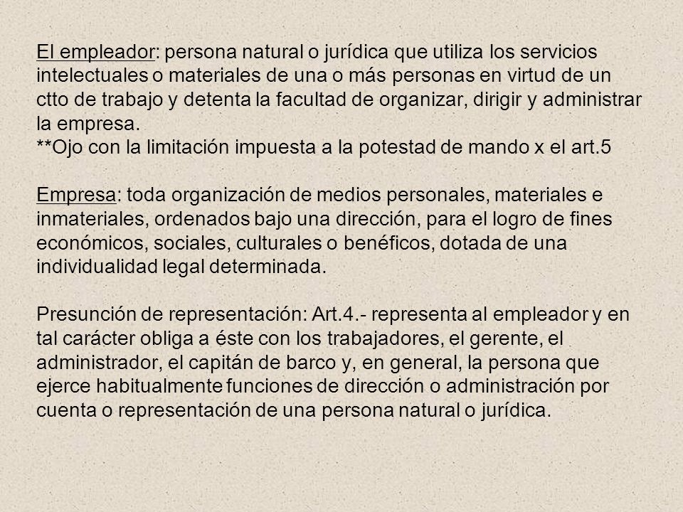El empleador: persona natural o jurídica que utiliza los servicios intelectuales o materiales de una o más personas en virtud de un ctto de trabajo y detenta la facultad de organizar, dirigir y administrar la empresa.