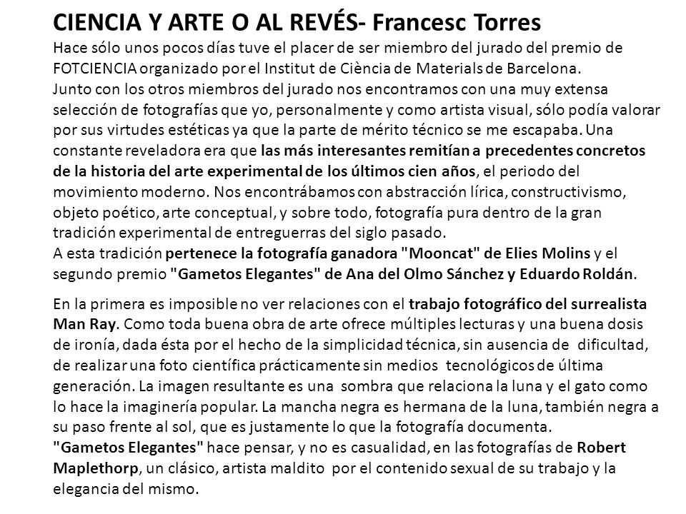 CIENCIA Y ARTE O AL REVÉS- Francesc Torres Hace sólo unos pocos días tuve el placer de ser miembro del jurado del premio de FOTCIENCIA organizado por el Institut de Ciència de Materials de Barcelona. Junto con los otros miembros del jurado nos encontramos con una muy extensa selección de fotografías que yo, personalmente y como artista visual, sólo podía valorar por sus virtudes estéticas ya que la parte de mérito técnico se me escapaba. Una constante reveladora era que las más interesantes remitían a precedentes concretos de la historia del arte experimental de los últimos cien años, el periodo del movimiento moderno. Nos encontrábamos con abstracción lírica, constructivismo, objeto poético, arte conceptual, y sobre todo, fotografía pura dentro de la gran tradición experimental de entreguerras del siglo pasado. A esta tradición pertenece la fotografía ganadora Mooncat de Elies Molins y el segundo premio Gametos Elegantes de Ana del Olmo Sánchez y Eduardo Roldán.