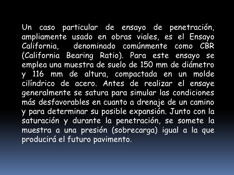 Un caso particular de ensayo de penetración, ampliamente usado en obras viales, es el Ensayo California, denominado comúnmente como CBR (California Bearing Ratio).