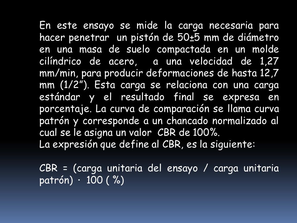 En este ensayo se mide la carga necesaria para hacer penetrar un pistón de 50±5 mm de diámetro en una masa de suelo compactada en un molde cilíndrico de acero, a una velocidad de 1,27 mm/min, para producir deformaciones de hasta 12,7 mm (1/2 ). Esta carga se relaciona con una carga estándar y el resultado final se expresa en porcentaje. La curva de comparación se llama curva patrón y corresponde a un chancado normalizado al cual se le asigna un valor CBR de 100%.