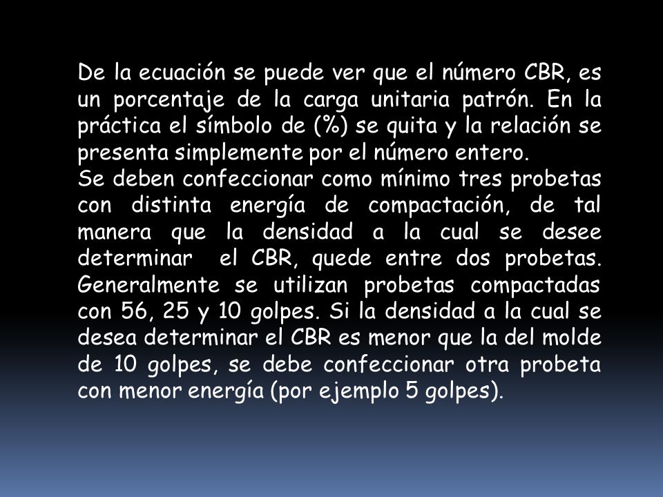 De la ecuación se puede ver que el número CBR, es un porcentaje de la carga unitaria patrón. En la práctica el símbolo de (%) se quita y la relación se presenta simplemente por el número entero.